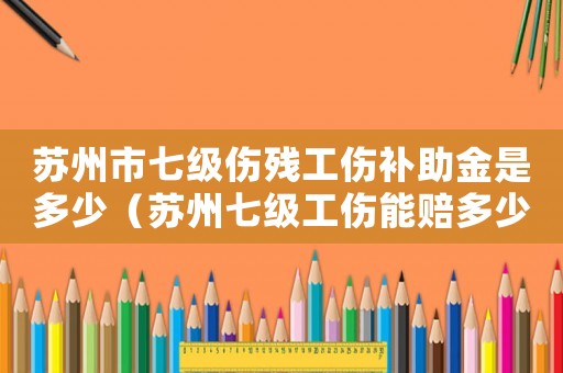 蘇州市七級(jí)傷殘工傷補(bǔ)助金是多少（蘇州七級(jí)工傷能賠多少錢一天）
