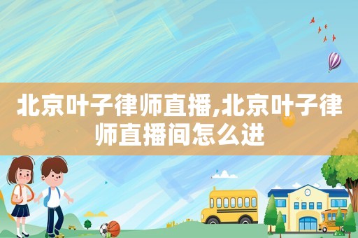 北京葉子律師直播,北京葉子律師直播間怎么進(jìn)