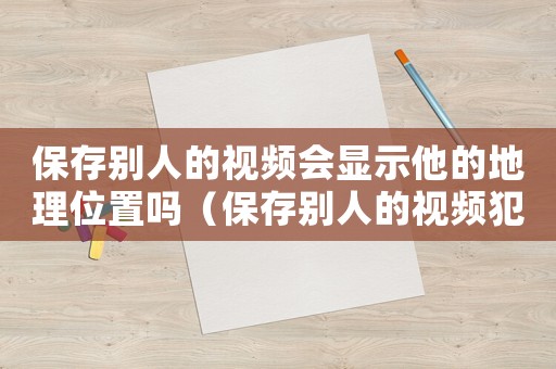 保存別人的視頻會顯示他的地理位置嗎（保存別人的視頻犯法嗎）