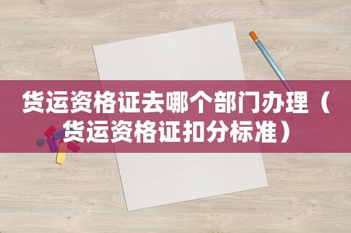 貨運(yùn)資格證去哪個(gè)部門辦理（貨運(yùn)資格證扣分標(biāo)準(zhǔn)）