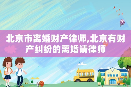 北京市離婚財產(chǎn)律師,北京有財產(chǎn)糾紛的離婚請律師