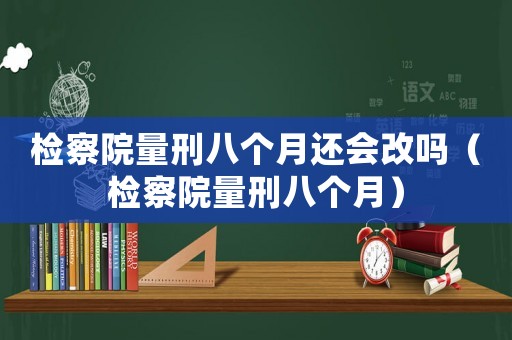 檢察院量刑八個月還會改嗎（檢察院量刑八個月）