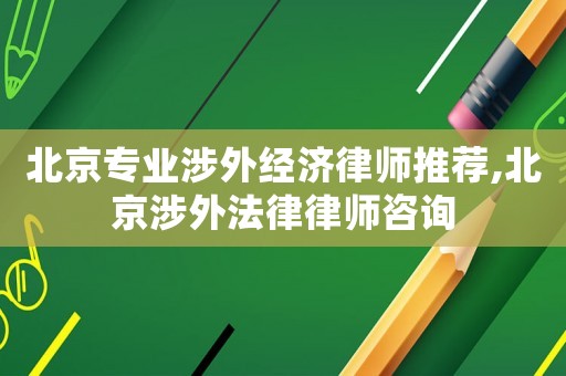 北京專業(yè)涉外經(jīng)濟(jì)律師推薦,北京涉外法律律師咨詢