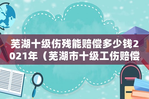 蕪湖十級(jí)傷殘能賠償多少錢2021年（蕪湖市十級(jí)工傷賠償）