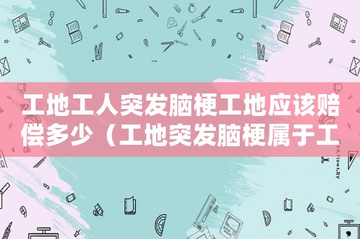 工地工人突發(fā)腦梗工地應(yīng)該賠償多少（工地突發(fā)腦梗屬于工傷）