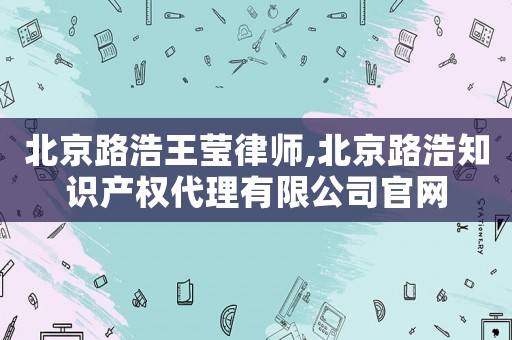 北京路浩王瑩律師,北京路浩知識(shí)產(chǎn)權(quán)代理有限公司官網(wǎng)
