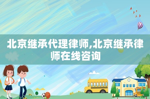 北京繼承代理律師,北京繼承律師在線咨詢