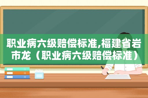 職業(yè)病六級賠償標準,福建省巖市龍（職業(yè)病六級賠償標準）