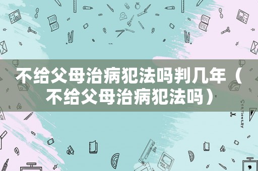 不給父母治病犯法嗎判幾年（不給父母治病犯法嗎）