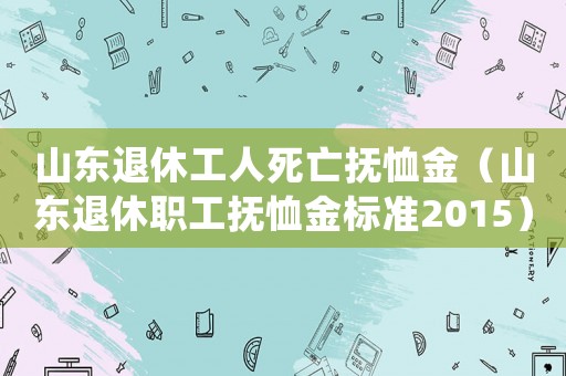 山東退休工人死亡撫恤金（山東退休職工撫恤金標準2015）