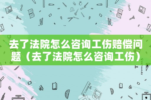 去了法院怎么咨詢工傷賠償問題（去了法院怎么咨詢工傷）