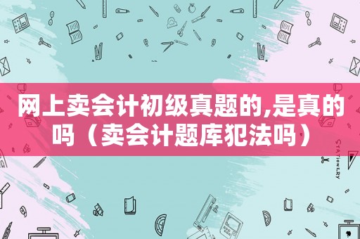 網(wǎng)上賣會計(jì)初級真題的,是真的嗎（賣會計(jì)題庫犯法嗎）