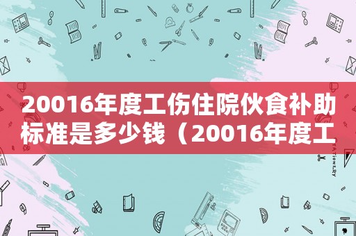 20016年度工傷住院伙食補(bǔ)助標(biāo)準(zhǔn)是多少錢(qián)（20016年度工傷住院伙食補(bǔ)助標(biāo)準(zhǔn)）