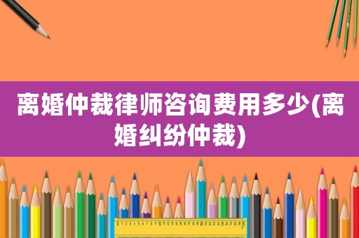 離婚仲裁律師咨詢費(fèi)用多少(離婚糾紛仲裁)