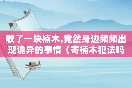 收了一塊楠木,竟然身邊頻頻出現(xiàn)詭異的事情（寄楠木犯法嗎）