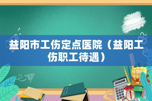 益陽市工傷定點醫(yī)院（益陽工傷職工待遇）