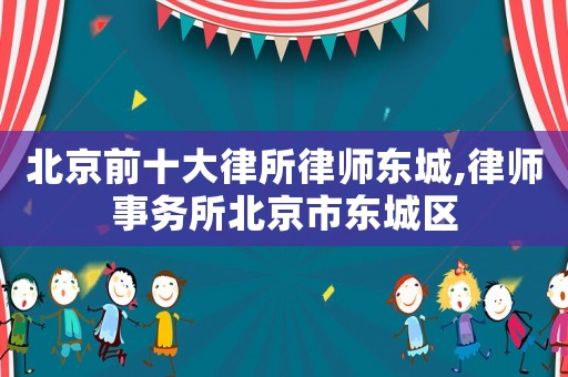 北京前十大律所律師東城,律師事務(wù)所北京市東城區(qū)