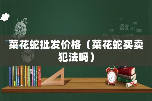 菜花蛇批發(fā)價格（菜花蛇買賣犯法嗎）