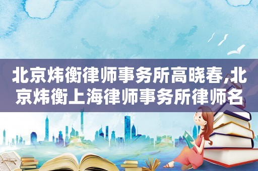 北京煒衡律師事務(wù)所高曉春,北京煒衡上海律師事務(wù)所律師名單