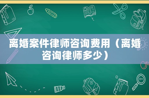 離婚案件律師咨詢費用（離婚咨詢律師多少）