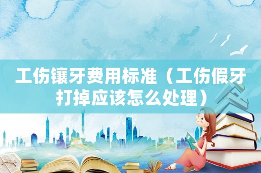 工傷鑲牙費用標(biāo)準(zhǔn)（工傷假牙打掉應(yīng)該怎么處理）