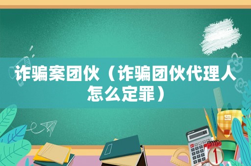 詐騙案團(tuán)伙（詐騙團(tuán)伙代理人怎么定罪）