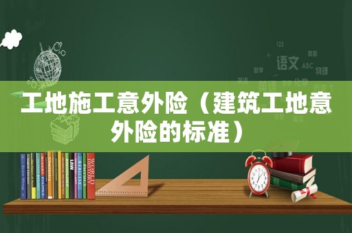 工地施工意外險(xiǎn)（建筑工地意外險(xiǎn)的標(biāo)準(zhǔn)）