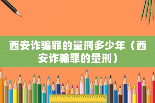 西安詐騙罪的量刑多少年（西安詐騙罪的量刑）