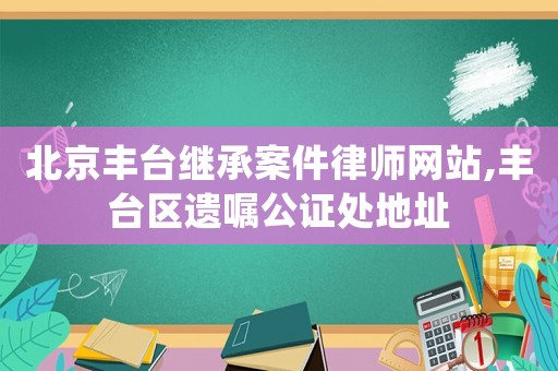 北京豐臺繼承案件律師網(wǎng)站,豐臺區(qū)遺囑公證處地址