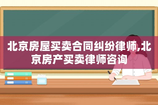 北京房屋買賣合同糾紛律師,北京房產(chǎn)買賣律師咨詢