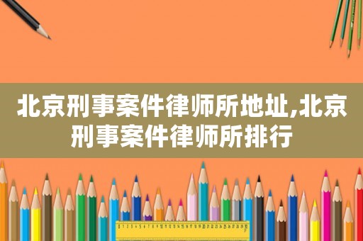 北京刑事案件律師所地址,北京刑事案件律師所排行