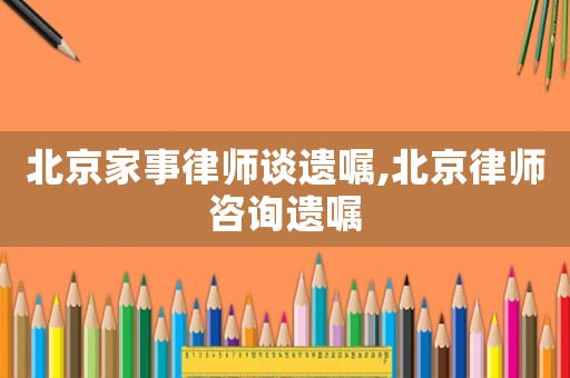 北京家事律師談遺囑,北京律師咨詢遺囑