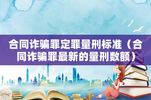 合同詐騙罪定罪量刑標準（合同詐騙罪最新的量刑數(shù)額）