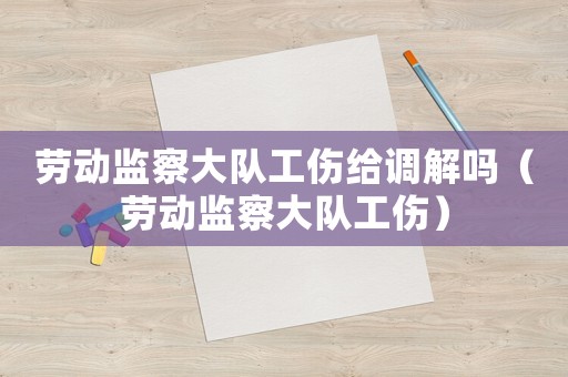 勞動(dòng)監(jiān)察大隊(duì)工傷給調(diào)解嗎（勞動(dòng)監(jiān)察大隊(duì)工傷）