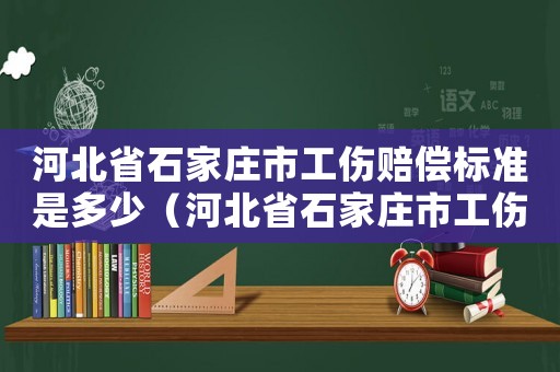 河北省石家莊市工傷賠償標(biāo)準(zhǔn)是多少（河北省石家莊市工傷賠償標(biāo)準(zhǔn)）
