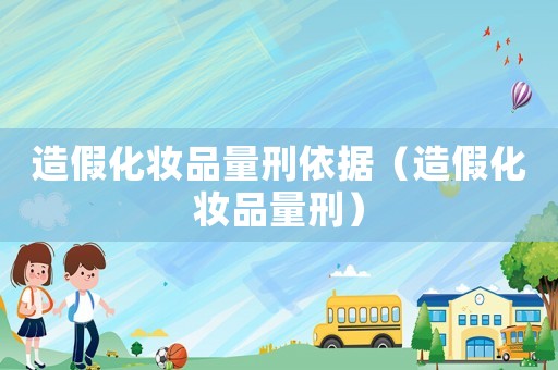 造假化妝品量刑依據(jù)（造假化妝品量刑）