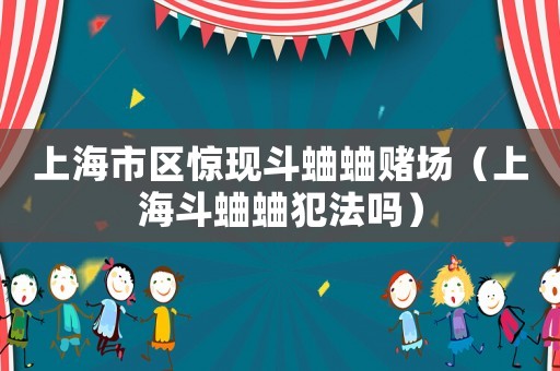 上海市區(qū)驚現(xiàn)斗蛐蛐賭場(chǎng)（上海斗蛐蛐犯法嗎）