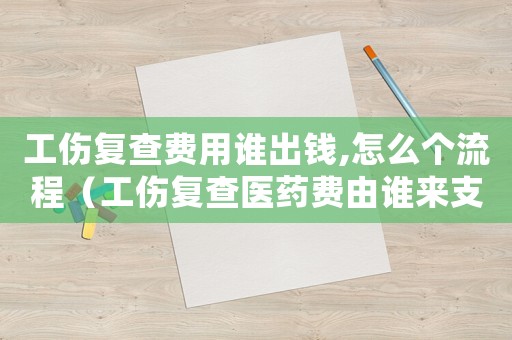 工傷復(fù)查費用誰出錢,怎么個流程（工傷復(fù)查醫(yī)藥費由誰來支付）
