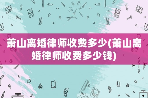 蕭山離婚律師收費多少(蕭山離婚律師收費多少錢)