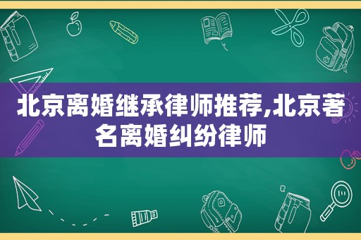 北京離婚繼承律師推薦,北京著名離婚糾紛律師