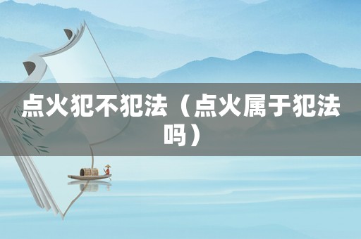 點火犯不犯法（點火屬于犯法嗎）