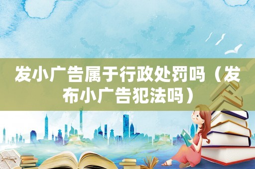 發(fā)小廣告屬于行政處罰嗎（發(fā)布小廣告犯法嗎）