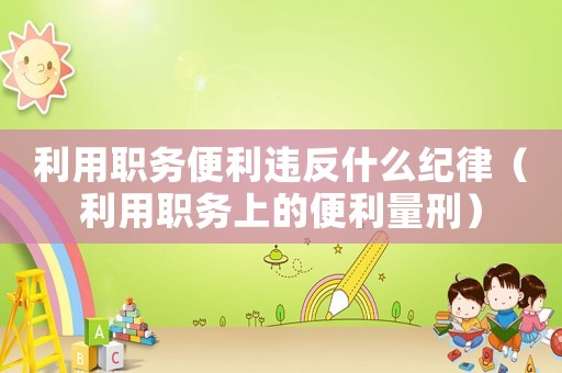 利用職務(wù)便利違反什么紀(jì)律（利用職務(wù)上的便利量刑）