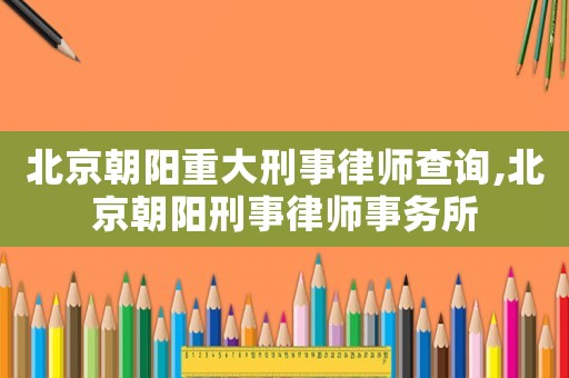 北京朝陽重大刑事律師查詢,北京朝陽刑事律師事務(wù)所