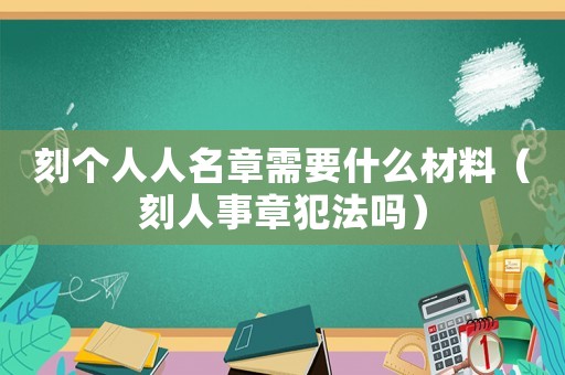 刻個人人名章需要什么材料（刻人事章犯法嗎）