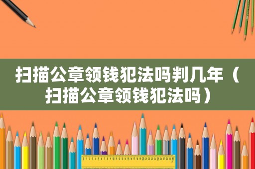掃描公章領(lǐng)錢犯法嗎判幾年（掃描公章領(lǐng)錢犯法嗎）