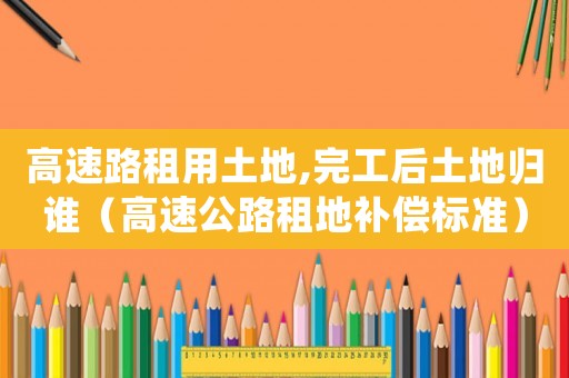 高速路租用土地,完工后土地歸誰（高速公路租地補償標準）