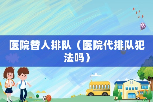 醫(yī)院替人排隊(duì)（醫(yī)院代排隊(duì)犯法嗎）