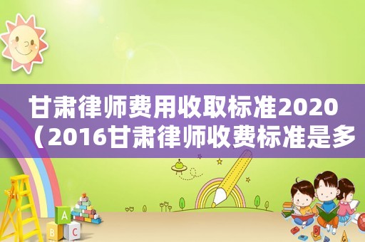 甘肅律師費用收取標(biāo)準(zhǔn)2020（2016甘肅律師收費標(biāo)準(zhǔn)是多少）