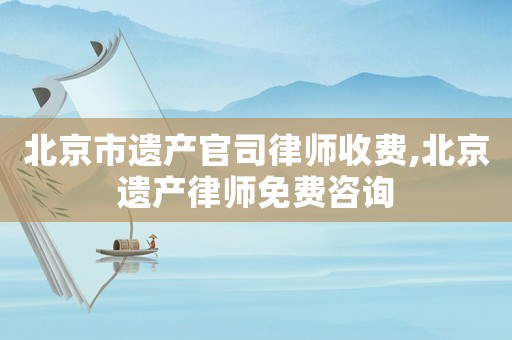 北京市遺產(chǎn)官司律師收費(fèi),北京遺產(chǎn)律師免費(fèi)咨詢
